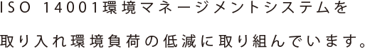 ISO 14001環境マネージメントシステムを取り入れ環境負荷の低減に取り組んでいます。