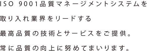 ISO 9001品質マネージメントシステムを取り入れ業界をリードする最高品質の技術とサービスをご提供。常に品質の向上に努めてまいります。
