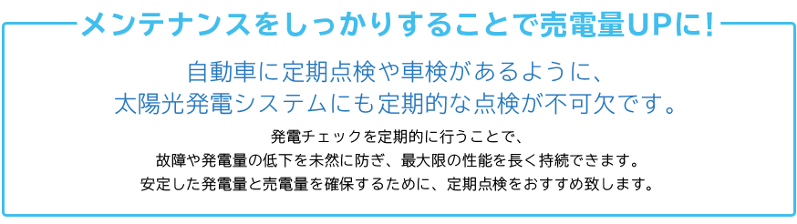 自動車に定期点検や車検があるように、 太陽光発電システムにも定期的な点検が不可欠です。 発電チェックを定期的に行うことで、 故障や発電量の低下を未然に防ぎ、最大限の性能を長く持続できます。 安定した発電量と売電量を確保するために、定期点検をおすすめ致します。