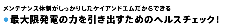 メンテナンス体制がしっかりしたケイアンドエムだからできる● 最大限発電の力を引き出すためのヘルスチェック！