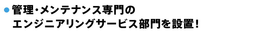 ● 管理・メンテナンス専門の 　エンジニアリングサービス部門を設置！